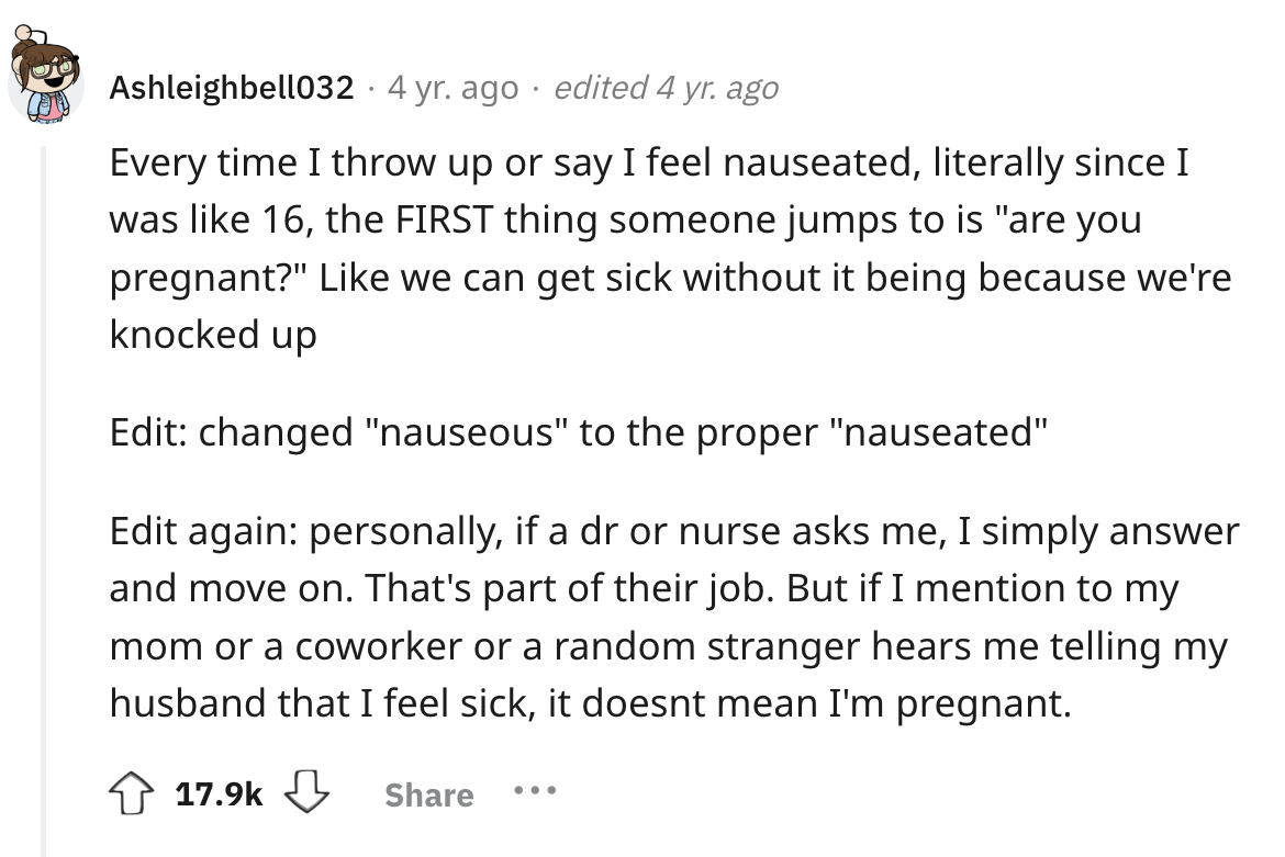 number - Ashleighbell032 4 yr. ago edited 4 yr. ago Every time I throw up or say I feel nauseated, literally since I was 16, the First thing someone jumps to is "are you pregnant?" we can get sick without it being because we're knocked up Edit changed "na
